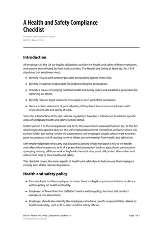 BIF039 · Health and Safety Compliance Checklist - A Page 1 of 7
© Cobweb Information Ltd, 2018
A Health and Safety Compliance
Checklist
Business Information Factsheet
BIF039 · March 2016
Introduction
All employers in the UK are legally obliged to consider the health and safety of their employees,
and anyone else affected by their work activities. The Health and Safety at Work etc. Act 1974
stipulates that employers must:
• Identify risks at work and any possible precautions against those risks.
• Identify the person responsible for implementing the precautions.
• Provide a means of carrying out their health and safety policy and establish a procedure for
reporting accidents.
• Identify relevant legal standards that apply in each part of the workplace.
• Have a written statement of general policy (if they have five or more employees) with
respect to health and safety at work.
Since the introduction of the Act, various regulations have been introduced to address specific
areas of workplace health and safety in more detail.
Under Section 1 of the Deregulation Act 2015, the Government amended Section 3(2) of the Act
which imposed a general duty on the self-employed to protect themselves and others from risk
to their health and safety. Under the amendment, self-employed people whose work activities
pose no potential risk of causing harm to others are now exempt from health and safety law.
Self-employed people who carry out a business activity which may pose a risk to the health
and safety of other persons, or is of a 'prescribed description' such as agriculture, construction,
quarrying, mining, offshore work or high-risk chemical sites, must still protect themselves and
others from risks to their health and safety.
This checklist covers the main aspects of health and safety law to help ensure that employers
comply with all the relevant legislation.
Health and safety policy
• If an employer has five employees or more, there is a legal requirement to have in place a
written policy on health and safety.
• Employers of fewer than five staff don't need a written policy, but must still conduct
workplace risk assessment.
• Employers should also identify the employees who have specific responsibilities related to
health and safety, such as first-aiders and fire safety officers.
 