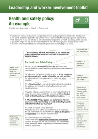 Leadership and worker involvement toolkit
Health and safety policy:
An example
Checklist from Seven steps > Step 3 > Further tools
The statement below is an illustrative example taken from a leading employer involved in the development
of this toolkit. This text is part of the first section of their Health and Safety Policy; the general statements of
intent. It does not in any way attempt to set out detailed arrangements for health and safety, and is provided
to give some insight into the use of words and phrases that will encourage good leadership and worker
involvement. The underlined text and corresponding comment boxes highlight key points.
“Through the way we work and behave, all our people and
stakeholders will be protected from risks of occupational
injury or ill health.”
Our Health and Safety Policy:
It is our intent to demonstrate an ongoing and determined
commitment to improving health and safety at work throughout our
organisation.
We will ensure the health and safety at work of all our people and
any other people who may be affected by our work activities.
We will comply with the requirements of health and safety
legislation.
We will lead industry by promoting best practice and exceeding
the guidance of the Health and Safety Executive and other
regulatory bodies.
This policy reflects our commitment to ensuring that health and
safety at work is paramount to the business, and that effective
health and safety actively contributes to our success.
1. AWARENESS: “All our people and stakeholders have an
awareness and understanding of health and safety hazards
and risks that affect our business.”
1.1 Health and Safety Policy statement
Adequate resources will be provided to ensure all our people,
the sub-contractors and stakeholders are aware of this policy
and committed to its effective implementation.
1.2 Communication and consultation
There will be active open communication and consultation
between all our people, the sub-contractors and stakeholders.
Health and safety will be integrated into our communications,
wherever appropriate.
Emphasises the
role of behaviour
Recognises
knowledge
necessary for
behaviour change
Pledge to go
beyond raising
awareness
to secure
commitment
Recognition of
the connection
between health
and safety
and business
performance
Pledge for a
sustainable
approach
Applies to all
people who
come into
contact with the
company Pledge to
become industry
role models
Pledge for
proactive
two-way
communication
with the
workforce/
stakeholders
 
