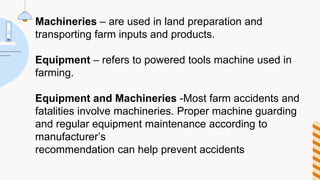Machineries – are used in land preparation and
transporting farm inputs and products.
Equipment – refers to powered tools machine used in
farming.
Equipment and Machineries -Most farm accidents and
fatalities involve machineries. Proper machine guarding
and regular equipment maintenance according to
manufacturer’s
recommendation can help prevent accidents
 