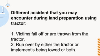 Different accident that you may
encounter during land preparation using
tractor:
1. Victims fall off or are thrown from the
tractor.
2. Run over by either the tractor or
implement’s being towed or both.
 