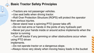 Basic Tractor Safety Principles
--Tractors are not passenger vehicles.
--Use seat belts when driving tractor.
--Roll Over Protection Structure (ROPS) will protect the operator
from serious injuries.
--Never stand near a spinning PTO (power take off)
--Do not rest arms or hands in the joints of any hydraulic part
--Never put your hands inside or around active implements when the
tractor is running
--Turn off tractor if any jamming or other obstructions occur when
using PTO driven
implements.
--Do not operate tractor on a dangerous slope.
--Always move very slowly when moving heavy loads in the bucket
 