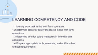 LEARNING COMPETENCY AND CODE
1.1 Identify work task in line with farm operation;
1.2 determine place for safety measures in line with farm
operations;
1.3 determine time for safety measures in line with farm
operations
1.4 Prepare appropriate tools, materials, and outfits in line
with job requirements
 