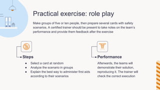 Practical exercise: role play
Make groups of five or ten people, then prepare several cards with safety
scenarios. A certified trainer should be present to take notes on the team’s
performance and provide them feedback after the exercise
Steps
● Select a card at random
● Analyze the scenario in groups
● Explain the best way to administer first aids
according to their scenarios
Performance
Afterwards, the teams will
demonstrate their solution,
reproducing it. The trainer will
check the correct execution
 