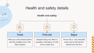 Health and safety details
Health and safety
Despite being red, Mars is
actually a cold place. It’s full
of iron oxide dust
Mercury is the closest planet
and the smallest one in the
Solar System
Venus has a very beautiful
name and is the second
planet from the Sun
Tools First aid Signs
 