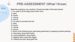 PRE-ASSESSMENT (What I Know)
Read the questions very carefully. Choose the letter of the best answer.
1. It is used to till the large area of farm land.
A. plow
B. tractor
C. harrow
D. shovel
2. It is used to pulverize the soil.
A. plow
B. tractor
C. harrow
D. shovel
3. Which of the following farm task being performed in preparing orchard planting.
A. Harrowing using hand tractor
B. Land preparation using tractor
C. Digging holes using hole digger
D. Clearing the land using grab hoe
 