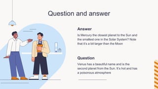 Answer
Question and answer
Is Mercury the closest planet to the Sun and
the smallest one in the Solar System? Note
that it’s a bit larger than the Moon
Venus has a beautiful name and is the
second planet from the Sun. It’s hot and has
a poisonous atmosphere
Question
 