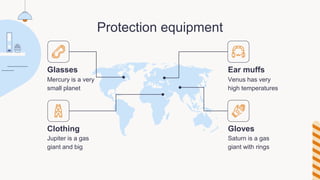 Protection equipment
Glasses
Mercury is a very
small planet
Clothing
Jupiter is a gas
giant and big
Ear muffs
Venus has very
high temperatures
Gloves
Saturn is a gas
giant with rings
 