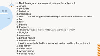 8. The following are the example of chemical hazard except.
A. viruses
B. pesticides
C. herbicides
D. insecticides
9. Which of the following examples belong to mechanical and electrical hazard.
A. fire
B. floor
C. bacteria
D. Electricity
10. Bacteria, viruses, molds, mildew are examples of what?
A. biological
C. ergonomic
C. physical hazard
D. chemical hazard
11. An implement attached to a four-wheel tractor used to pulverize the soil.
A. disc harrow
B. native harrow
C. wooden harrow
D. bamboo harrow
 