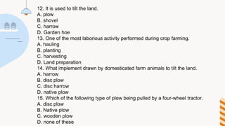 12. It is used to tilt the land.
A. plow
B. shovel
C. harrow
D. Garden hoe
13. One of the most laborious activity performed during crop farming.
A. hauling
B. planting
C. harvesting
D. Land preparation
14. What implement drawn by domesticated farm animals to tilt the land.
A. harrow
B. disc plow
C. disc harrow
D. native plow
15. Which of the following type of plow being pulled by a four-wheel tractor.
A. disc plow
B. Native plow
C. wooden plow
D. none of these
 