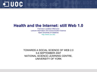 Health and the Internet: still Web 1.0 Francisco Lupiáñez-Villanueva Lecturer Information and Communication Science Open University of Catalonia http://www.uoc.edu TOWARDS A SOCIAL SCIENCE OF WEB 2.0 5-6 SEPTEMBER 2007 NATIONAL SCIENCE LEARNING CENTRE, UNIVERSITY OF YORK 