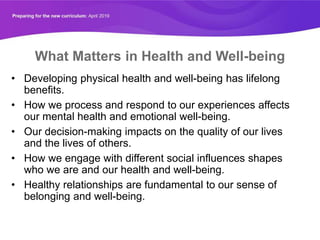 What Matters in Health and Well-being
• Developing physical health and well-being has lifelong
benefits.
• How we process and respond to our experiences affects
our mental health and emotional well-being.
• Our decision-making impacts on the quality of our lives
and the lives of others.
• How we engage with different social influences shapes
who we are and our health and well-being.
• Healthy relationships are fundamental to our sense of
belonging and well-being.
 
