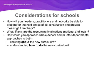Considerations for schools
• How will your leaders, practitioners and networks be able to
prepare for the next phase of co-construction and provide
meaningful feedback?
• What, if any, are the resourcing implications (national and local)?
• How could you approach whole-school and/or inter-departmental
approaches to both:
– knowing about the new curriculum?
– understanding how to do the new curriculum?
 