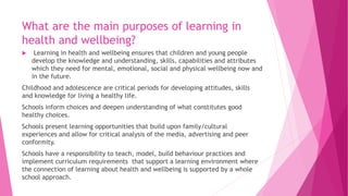 What are the main purposes of learning in
health and wellbeing?
 Learning in health and wellbeing ensures that children and young people
develop the knowledge and understanding, skills, capabilities and attributes
which they need for mental, emotional, social and physical wellbeing now and
in the future.
Childhood and adolescence are critical periods for developing attitudes, skills
and knowledge for living a healthy life.
Schools inform choices and deepen understanding of what constitutes good
healthy choices.
Schools present learning opportunities that build upon family/cultural
experiences and allow for critical analysis of the media, advertising and peer
conformity.
Schools have a responsibility to teach, model, build behaviour practices and
implement curriculum requirements that support a learning environment where
the connection of learning about health and wellbeing is supported by a whole
school approach.
 