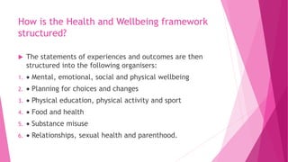 How is the Health and Wellbeing framework
structured?
 The statements of experiences and outcomes are then
structured into the following organisers:
1.  Mental, emotional, social and physical wellbeing
2.  Planning for choices and changes
3.  Physical education, physical activity and sport
4.  Food and health
5.  Substance misuse
6.  Relationships, sexual health and parenthood.
 