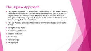 The Jigsaw Approach
 The Jigsaw approach has mindfulness underpinning it. The aim is to teach
children information and skills to empower themselves how to learn and
improve their life-chances later. It teaches them to observe their own
thoughts and feelings, regulate them and make conscious decisions about
their learning, behaviour and lives.
 The Six Puzzles – (Whole school working on the same puzzle at the same
time)
 Being Me in My World
 Celebrating Difference
 Dreams and Goals
 Healthy Me
 Relationships
 Changing Me
 