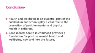 Conclusion-
 Health and Wellbeing is an essential part of the
curriculum and schools play a vital role in the
promotion of positive mental and physical
health in children.
 Good mental health in childhood provides a
foundation for positive mental health and
wellbeing, now and into the future.
 