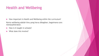 Health and Wellbeing
 How important is Health and Wellbeing within the curriculum?
Karna wellbeing adalah ilmu yang harus dibagikan, bagaimana cara
mensejahterakan.
 How is it taught in schools?
 What does this involve?
 