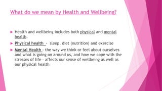 What do we mean by Health and Wellbeing?
 Health and wellbeing includes both physical and mental
health.
 Physical health - sleep, diet (nutrition) and exercise
 Mental Health - the way we think or feel about ourselves
and what is going on around us, and how we cope with the
stresses of life – affects our sense of wellbeing as well as
our physical health
 