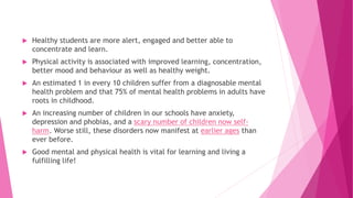  Healthy students are more alert, engaged and better able to
concentrate and learn.
 Physical activity is associated with improved learning, concentration,
better mood and behaviour as well as healthy weight.
 An estimated 1 in every 10 children suffer from a diagnosable mental
health problem and that 75% of mental health problems in adults have
roots in childhood.
 An increasing number of children in our schools have anxiety,
depression and phobias, and a scary number of children now self-
harm. Worse still, these disorders now manifest at earlier ages than
ever before.
 Good mental and physical health is vital for learning and living a
fulfilling life!
 