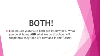 BOTH!
 Like nature vs nurture both are intertwined. What
you do at home AND what we do at school will
shape how they face life now and in the future.
 