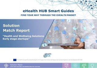 Solution Match Report, Nutrition Solutions
1
eHealth HUB Smart Guides
FIND YOUR WAY THROUGH THE EHEALTH MARKET
The eHealth Hub project has received funding from the European Union’s Horizon 2020 Research and Innovation Programme under Grant Agreement No727683
Solution Match
START FROM YOUR NEED, ASK EUROPEAN SMEs FOR A SOLUTION
Solution
Match Report
“Health and Wellbeing Solutions
Early stage startups”
 