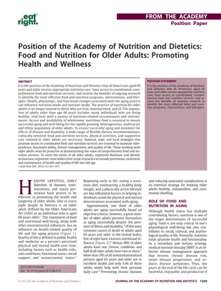 Position of the Academy of Nutrition and Dietetics:
Food and Nutrition for Older Adults: Promoting
Health and Wellness
H
EALTHY LIFESTYLES, EARLY
detection of diseases, imm-
unizations, and injury pre-
vention have proven to be
effective in promoting the health and
longevity of older adults. One in every
eight people in America is an older
adult, deﬁned by the Older Americans
Act (OAA) as an individual who is aged
60 years older.1
The enjoyment of food
and nutritional well-being, along with
other environmental inﬂuences, has an
inﬂuence on health-related quality of
life and the aging process (Figure 1).
Quality of life is deﬁned in public health
and medicine as a person’s perceived
physical and mental health over time,
including factors such as health risks,
and conditions, functional status, social
support, and socioeconomic status.2
Beginning early in life, eating a nutri-
tious diet, maintaining a healthy body
weight, and a physically active lifestyle
are key inﬂuential factors in helping in-
dividuals avoid the physical and mental
deteriorations associated with aging.
Approximately one third of older
adults are aging successfully based on
objective criteria; however, a great num-
ber of older adults perceive themselves
as aging successfully despite the pres-
enceofillnessanddisability.3
Ofthemost
common causes of death of adults aged
65 years and older in the United States,
ﬁve of eight have a known nutritional in-
ﬂuence (Figure 2).4
Almost 80% of older
adults have one chronic condition, and
half of all older adults have two or more.5
More than 39% of all noninstitutionalized
persons aged 65 years and older are in
excellent health and only 6.4% of these
adults needs help with their personal
daily care.6
Preventing chronic diseases
and reducing associated complications is
an essential strategy for keeping older
adults healthy, independent, and com-
munity dwelling.
ROLE OF FOOD AND
NUTRITION IN AGING
Although health status has multiple
contributing factors, nutrition is one of
the major determinants of successful
aging. Food is not only critical to one’s
physiological well-being but also con-
tributes to social, cultural, and psycho-
logical quality of life. Primarily, nutrition
helps promote health and functionality.
As a secondary and tertiary strategy,
medical nutrition therapy (MNT) is an ef-
fective disease management approach
that lessens chronic disease risk,
slows disease progression, and re-
duces disease symptoms. Thus, the
years at the end of the life cycle can be
healthful, enjoyable, and productive if
ABSTRACT
It is the position of the Academy of Nutrition and Dietetics that all Americans aged 60
years and older receive appropriate nutrition care; have access to coordinated, com-
prehensive food and nutrition services; and receive the beneﬁts of ongoing research
to identify the most effective food and nutrition programs, interventions, and ther-
apies. Health, physiologic, and functional changes associated with the aging process
can inﬂuence nutrition needs and nutrient intake. The practice of nutrition for older
adults is no longer limited to those who are frail, malnourished, and ill. The popula-
tion of adults older than age 60 years includes many individuals who are living
healthy, vital lives with a variety of nutrition-related circumstances and environ-
ments. Access and availability of wholesome, nutritious food is essential to ensure
successful aging and well-being for the rapidly growing, heterogeneous, multiracial,
and ethnic population of older adults. To ensure successful aging and minimize the
effects of disease and disability, a wide range of ﬂexible dietary recommendations,
culturally sensitive food and nutrition services, physical activities, and supportive
care tailored to older adults are necessary. National, state, and local strategies that
promote access to coordinated food and nutrition services are essential to maintain inde-
pendence, functional ability, disease management, and quality of life. Those working with
older adults must be proactive in demonstrating the value of comprehensive food and nu-
trition services. To meet the needs of all older adults, registered dietitians and dietetic
technicians,registered,mustwidentheirscopeofpracticetoincludeprevention,treatment,
and maintenance of health and quality of life into old age.
J Acad Nutr Diet. 2012;112:1255-1277.
POSITION STATEMENT
It is the position of the Academy of Nutrition
and Dietetics that all Americans aged 60
years and older receive appropriate nutrition
care; have access to coordinated, compre-
hensive food and nutrition services; and re-
ceive the beneﬁts of ongoing research to
identify the most effective food and nutri-
tion programs, interventions, and therapies.
2212-2672/$36.00
doi: 10.1016/j.jand.2012.06.015
FROM THE ACADEMY
Position Paper
© 2012 by the Academy of Nutrition and Dietetics. JOURNAL OF THE ACADEMY OF NUTRITION AND DIETETICS 1255
 