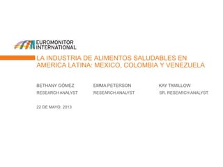 LA INDUSTRIA DE ALIMENTOS SALUDABLES EN
AMERICA LATINA: MEXICO, COLOMBIA Y VENEZUELA
BETHANY GÓMEZ EMMA PETERSON KAY TAMILLOW
RESEARCH ANALYST RESEARCH ANALYST SR. RESEARCH ANALYST
22 DE MAYO, 2013
 
