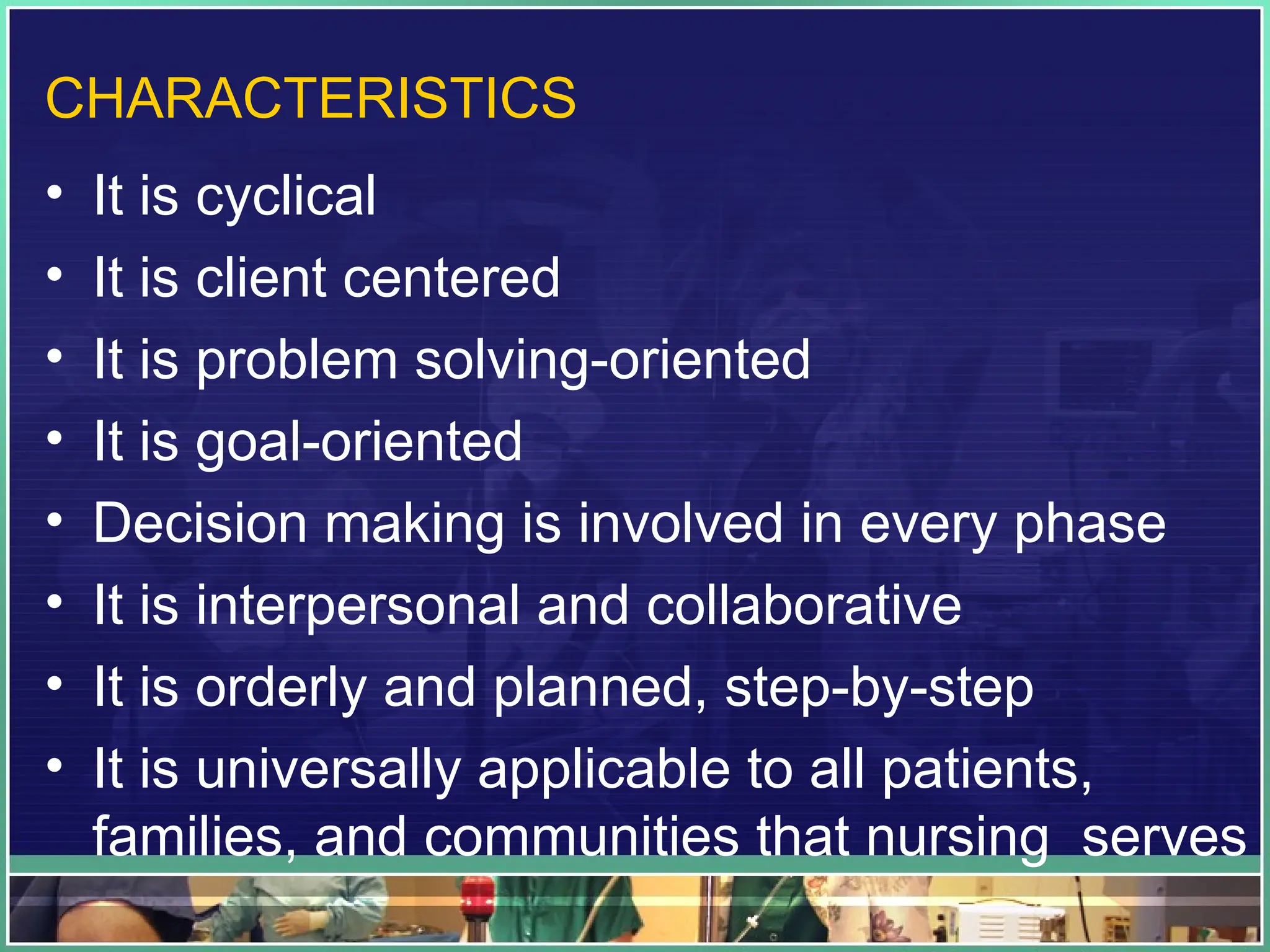 CHARACTERISTICS
• It is cyclical
• It is client centered
• It is problem solving-oriented
• It is goal-oriented
• Decision making is involved in every phase
• It is interpersonal and collaborative
• It is orderly and planned, step-by-step
• It is universally applicable to all patients,
families, and communities that nursing serves
 