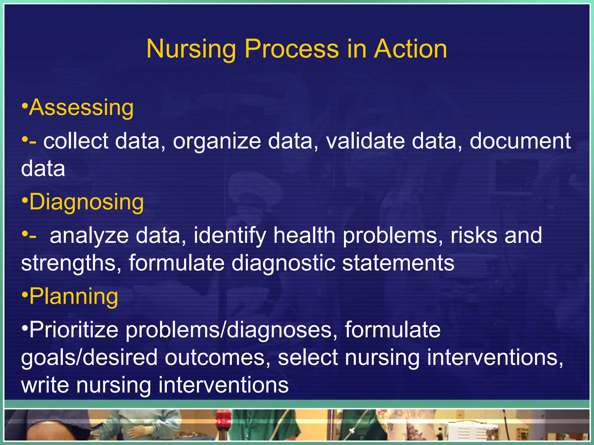 Nursing Process in Action
•Assessing
•- collect data, organize data, validate data, document
data
•Diagnosing
•- analyze data, identify health problems, risks and
strengths, formulate diagnostic statements
•Planning
•Prioritize problems/diagnoses, formulate
goals/desired outcomes, select nursing interventions,
write nursing interventions
 