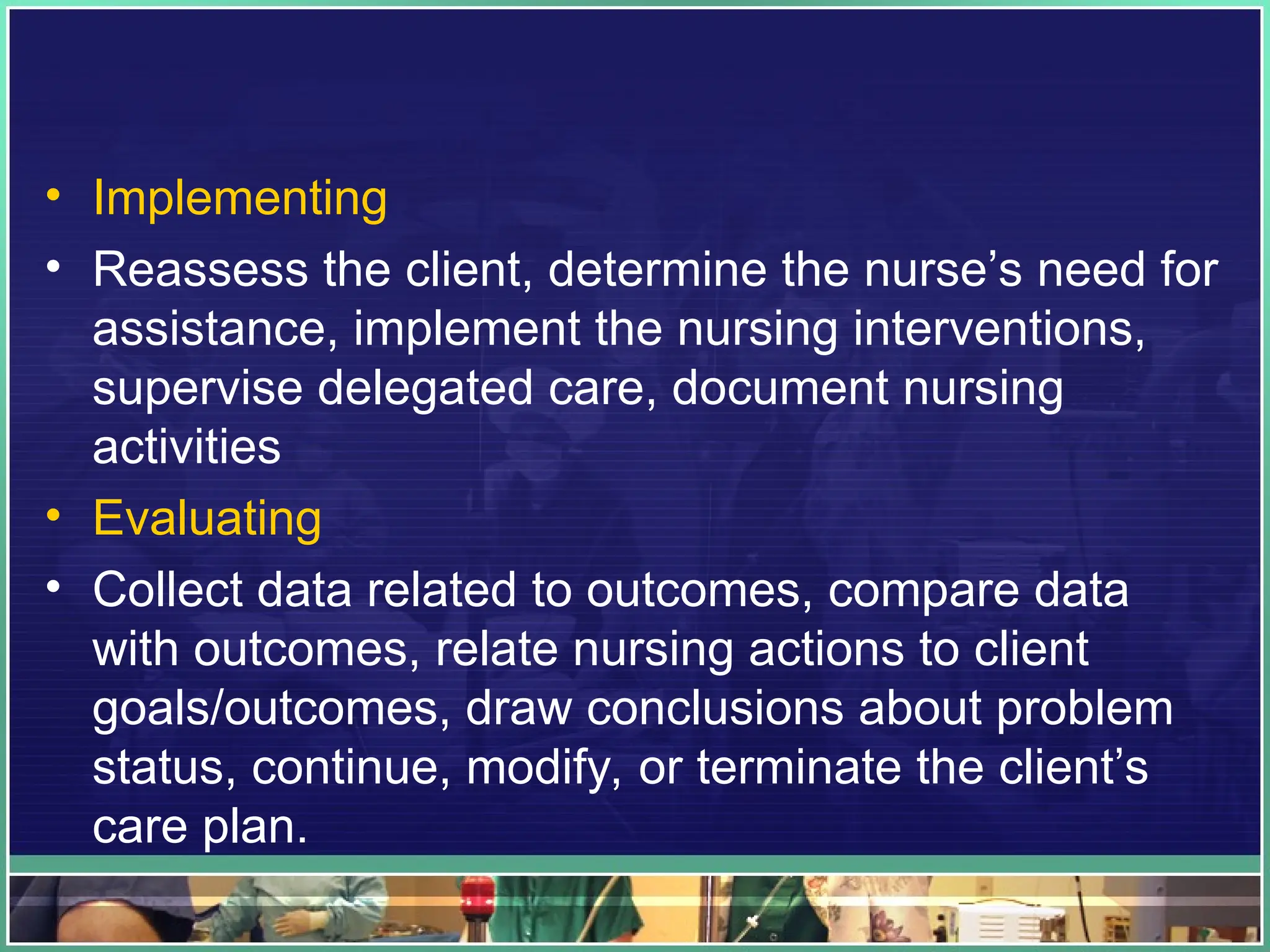 • Implementing
• Reassess the client, determine the nurse’s need for
assistance, implement the nursing interventions,
supervise delegated care, document nursing
activities
• Evaluating
• Collect data related to outcomes, compare data
with outcomes, relate nursing actions to client
goals/outcomes, draw conclusions about problem
status, continue, modify, or terminate the client’s
care plan.
 