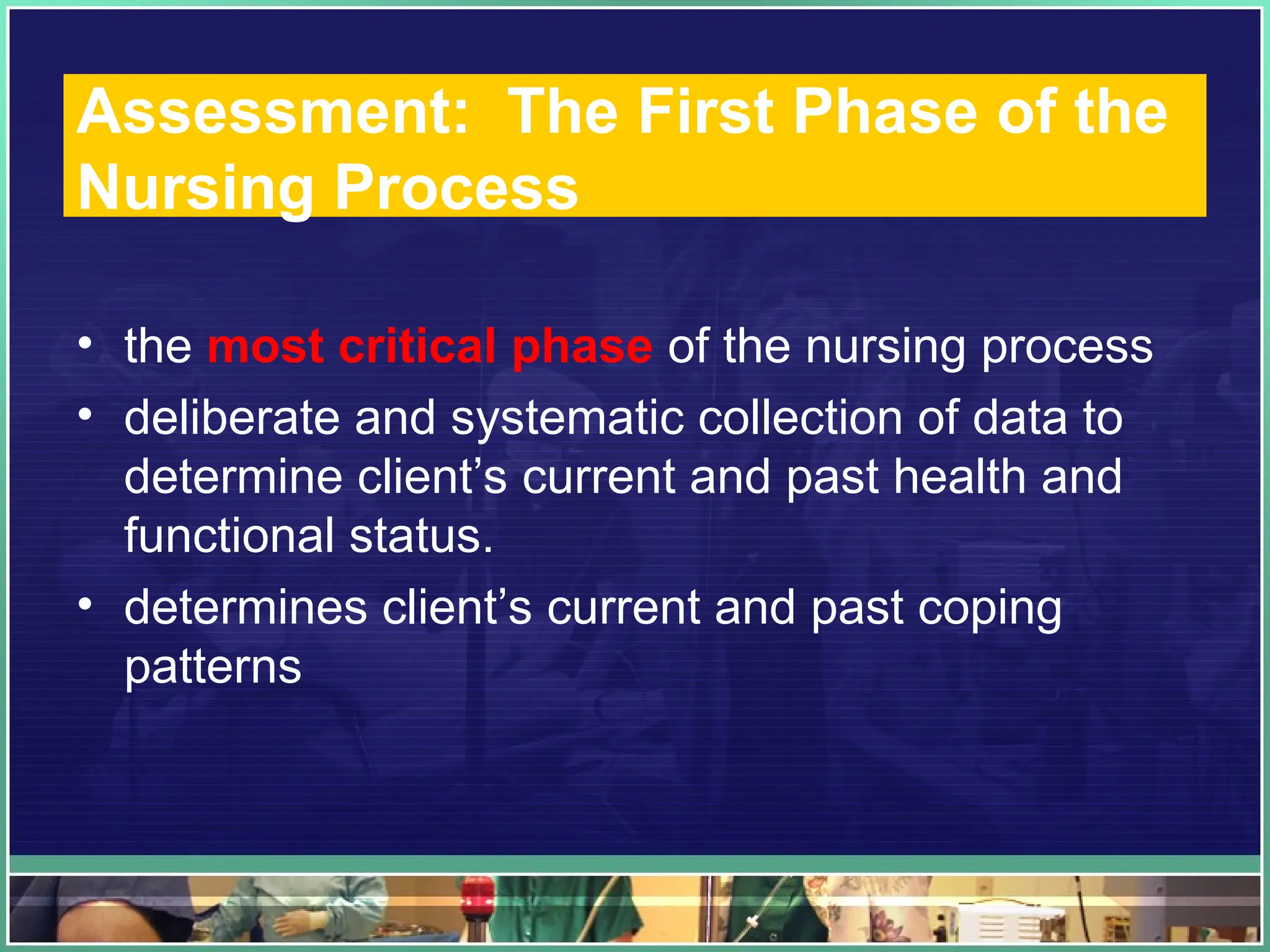 Assessment: The First Phase of the
Nursing Process
• the most critical phase of the nursing process
• deliberate and systematic collection of data to
determine client’s current and past health and
functional status.
• determines client’s current and past coping
patterns
 