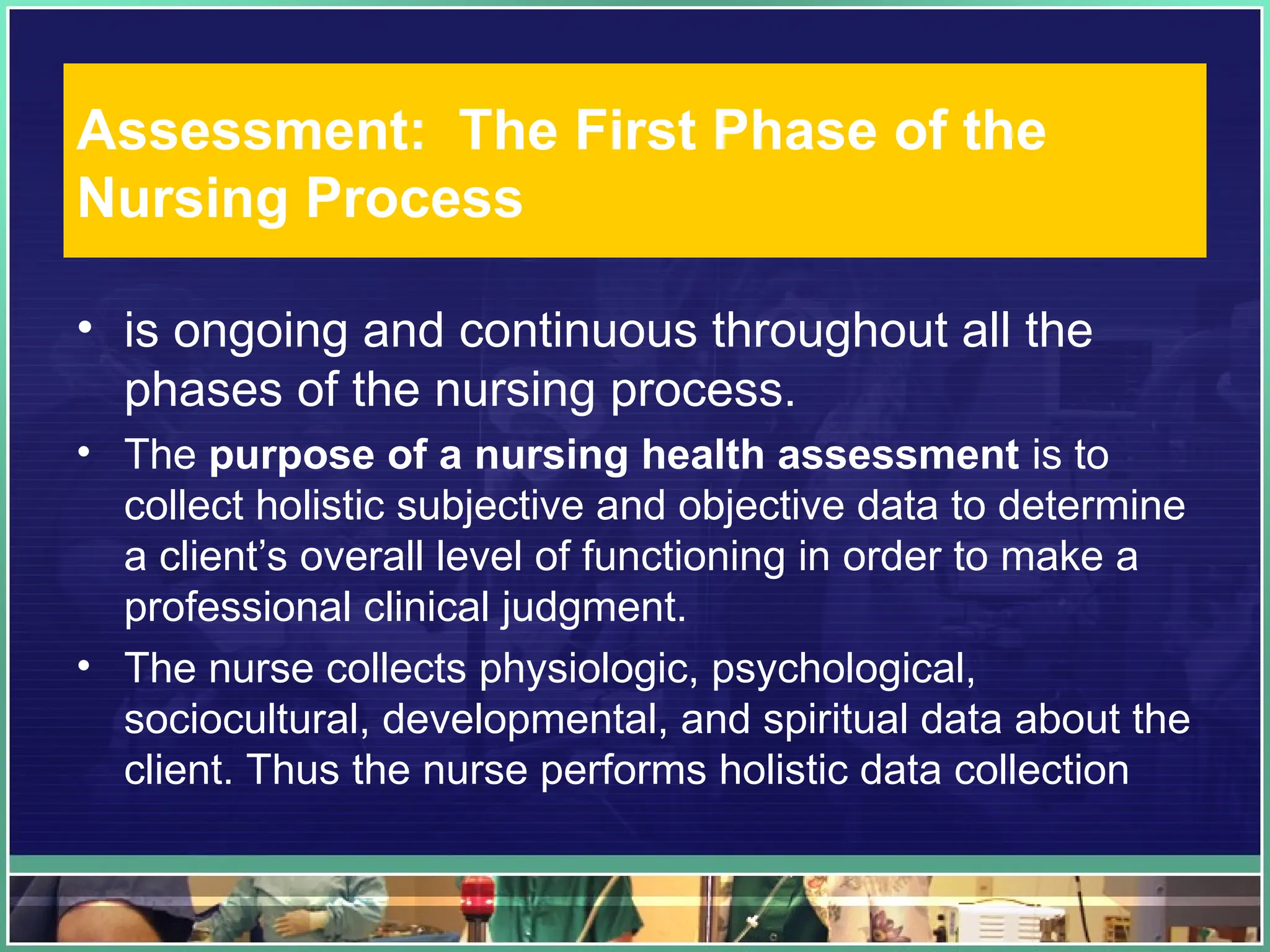 Assessment: The First Phase of the
Nursing Process
• is ongoing and continuous throughout all the
phases of the nursing process.
• The purpose of a nursing health assessment is to
collect holistic subjective and objective data to determine
a client’s overall level of functioning in order to make a
professional clinical judgment.
• The nurse collects physiologic, psychological,
sociocultural, developmental, and spiritual data about the
client. Thus the nurse performs holistic data collection
 