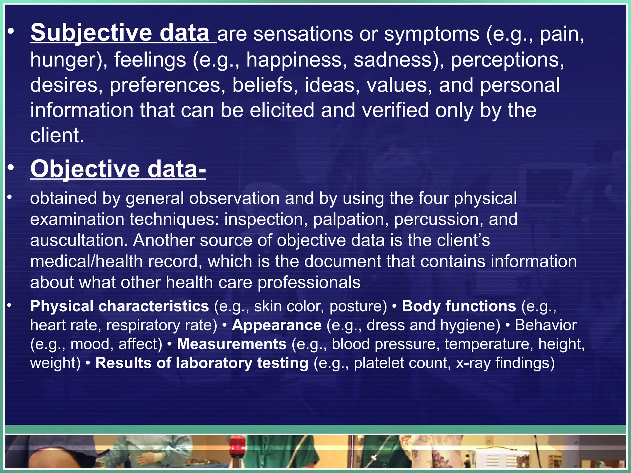 • Subjective data are sensations or symptoms (e.g., pain,
hunger), feelings (e.g., happiness, sadness), perceptions,
desires, preferences, beliefs, ideas, values, and personal
information that can be elicited and verified only by the
client.
• Objective data-
• obtained by general observation and by using the four physical
examination techniques: inspection, palpation, percussion, and
auscultation. Another source of objective data is the client’s
medical/health record, which is the document that contains information
about what other health care professionals
• Physical characteristics (e.g., skin color, posture) • Body functions (e.g.,
heart rate, respiratory rate) • Appearance (e.g., dress and hygiene) • Behavior
(e.g., mood, affect) • Measurements (e.g., blood pressure, temperature, height,
weight) • Results of laboratory testing (e.g., platelet count, x-ray findings)
 
