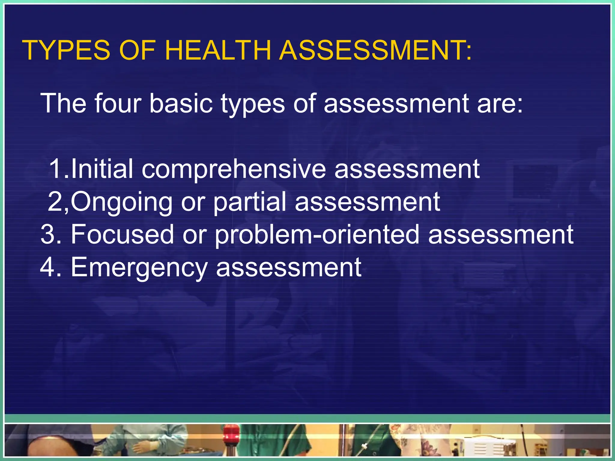 TYPES OF HEALTH ASSESSMENT:
The four basic types of assessment are:
1.Initial comprehensive assessment
2,Ongoing or partial assessment
3. Focused or problem-oriented assessment
4. Emergency assessment
 