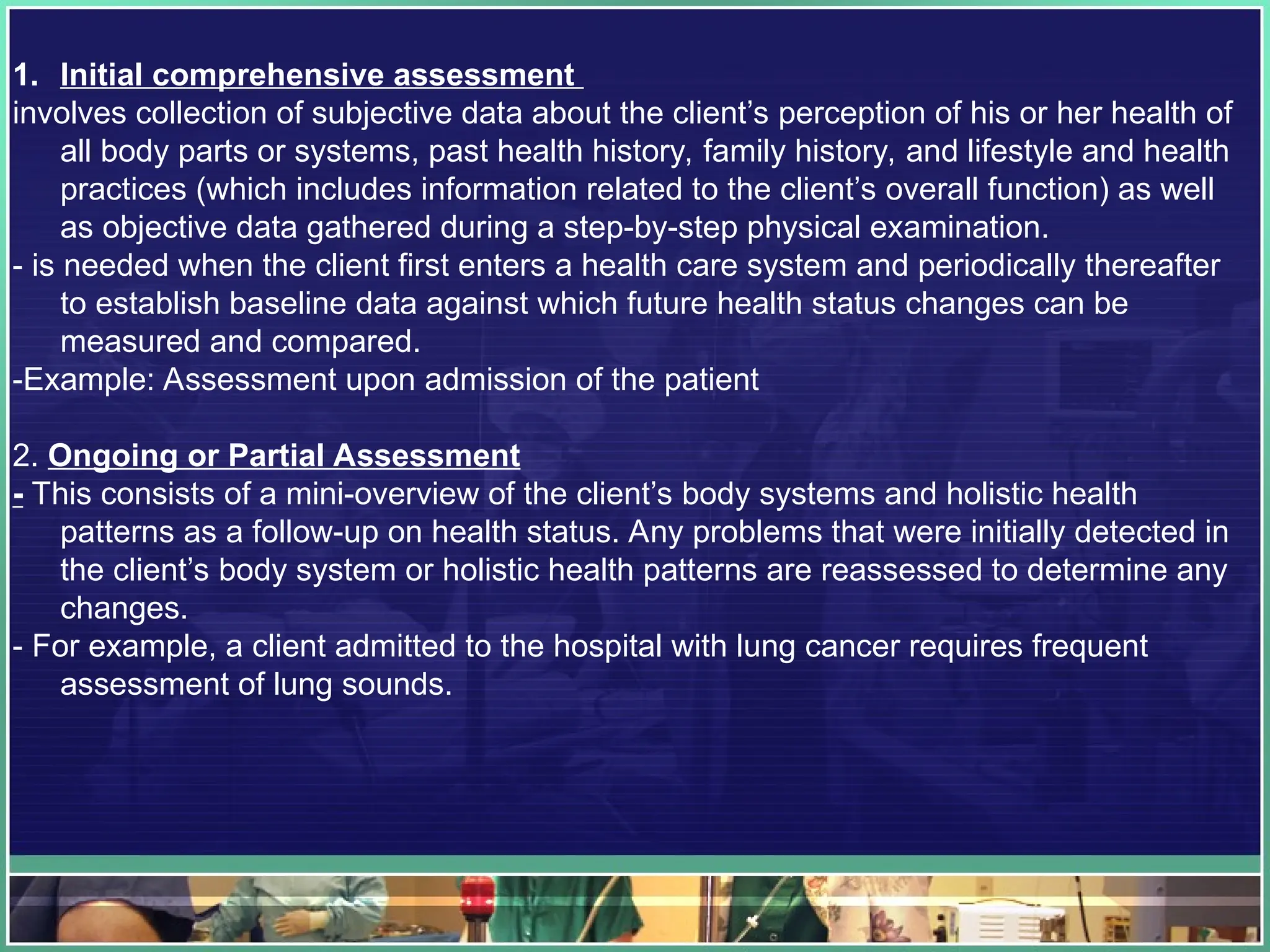 1. Initial comprehensive assessment
involves collection of subjective data about the client’s perception of his or her health of
all body parts or systems, past health history, family history, and lifestyle and health
practices (which includes information related to the client’s overall function) as well
as objective data gathered during a step-by-step physical examination.
- is needed when the client first enters a health care system and periodically thereafter
to establish baseline data against which future health status changes can be
measured and compared.
-Example: Assessment upon admission of the patient
2. Ongoing or Partial Assessment
- This consists of a mini-overview of the client’s body systems and holistic health
patterns as a follow-up on health status. Any problems that were initially detected in
the client’s body system or holistic health patterns are reassessed to determine any
changes.
- For example, a client admitted to the hospital with lung cancer requires frequent
assessment of lung sounds.
 