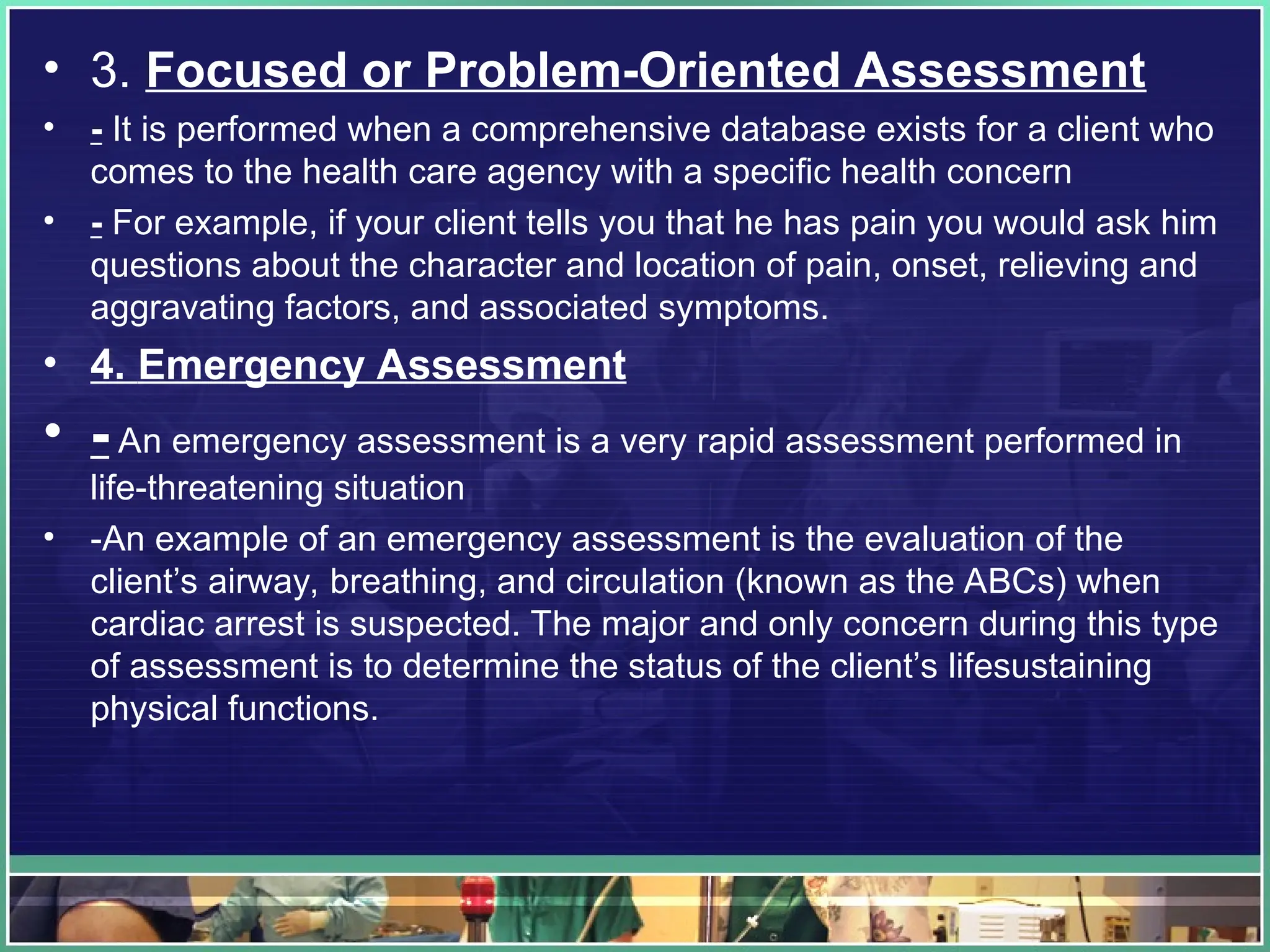 • 3. Focused or Problem-Oriented Assessment
• - It is performed when a comprehensive database exists for a client who
comes to the health care agency with a specific health concern
• - For example, if your client tells you that he has pain you would ask him
questions about the character and location of pain, onset, relieving and
aggravating factors, and associated symptoms.
• 4. Emergency Assessment
• - An emergency assessment is a very rapid assessment performed in
life-threatening situation
• -An example of an emergency assessment is the evaluation of the
client’s airway, breathing, and circulation (known as the ABCs) when
cardiac arrest is suspected. The major and only concern during this type
of assessment is to determine the status of the client’s lifesustaining
physical functions.
 