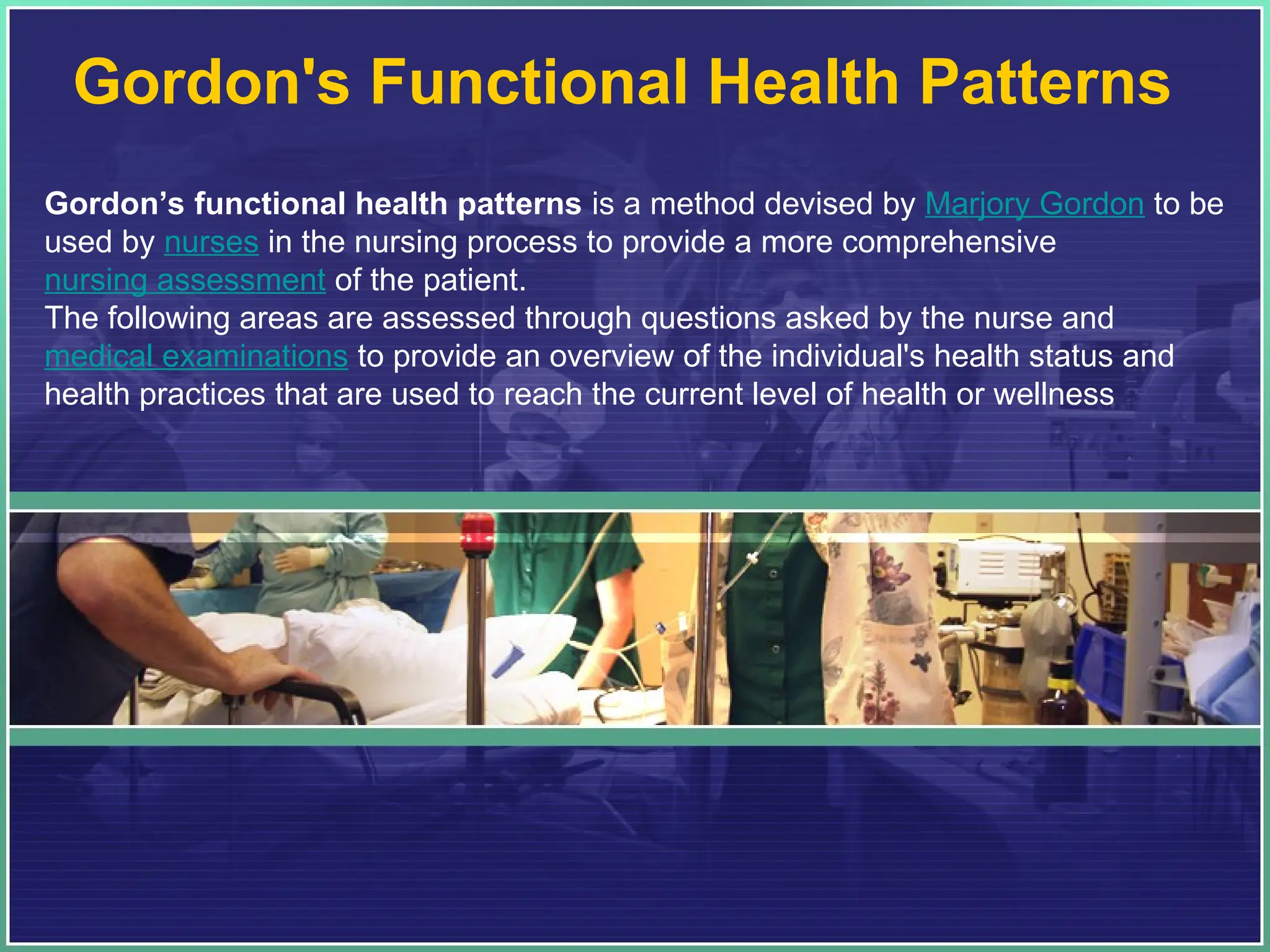 Gordon's Functional Health Patterns
Gordon’s functional health patterns is a method devised by Marjory Gordon to be
used by nurses in the nursing process to provide a more comprehensive
nursing assessment of the patient.
The following areas are assessed through questions asked by the nurse and
medical examinations to provide an overview of the individual's health status and
health practices that are used to reach the current level of health or wellness
 