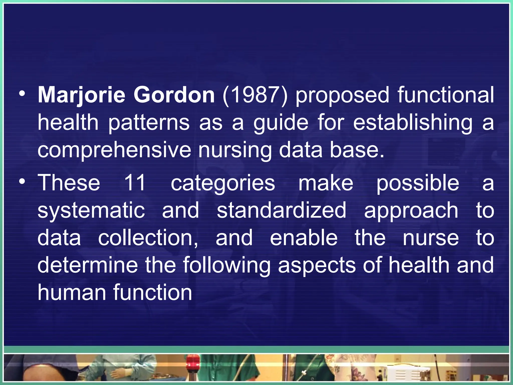 • Marjorie Gordon (1987) proposed functional
health patterns as a guide for establishing a
comprehensive nursing data base.
• These 11 categories make possible a
systematic and standardized approach to
data collection, and enable the nurse to
determine the following aspects of health and
human function
 
