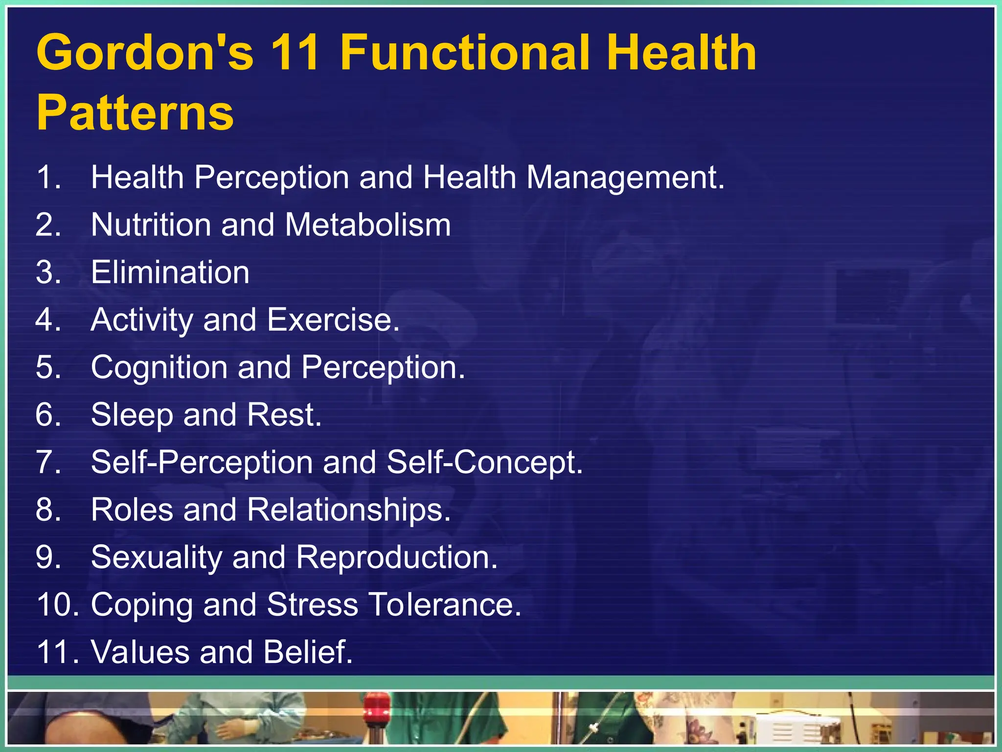 Gordon's 11 Functional Health
Patterns
1. Health Perception and Health Management.
2. Nutrition and Metabolism
3. Elimination
4. Activity and Exercise.
5. Cognition and Perception.
6. Sleep and Rest.
7. Self-Perception and Self-Concept.
8. Roles and Relationships.
9. Sexuality and Reproduction.
10. Coping and Stress Tolerance.
11. Values and Belief.
 
