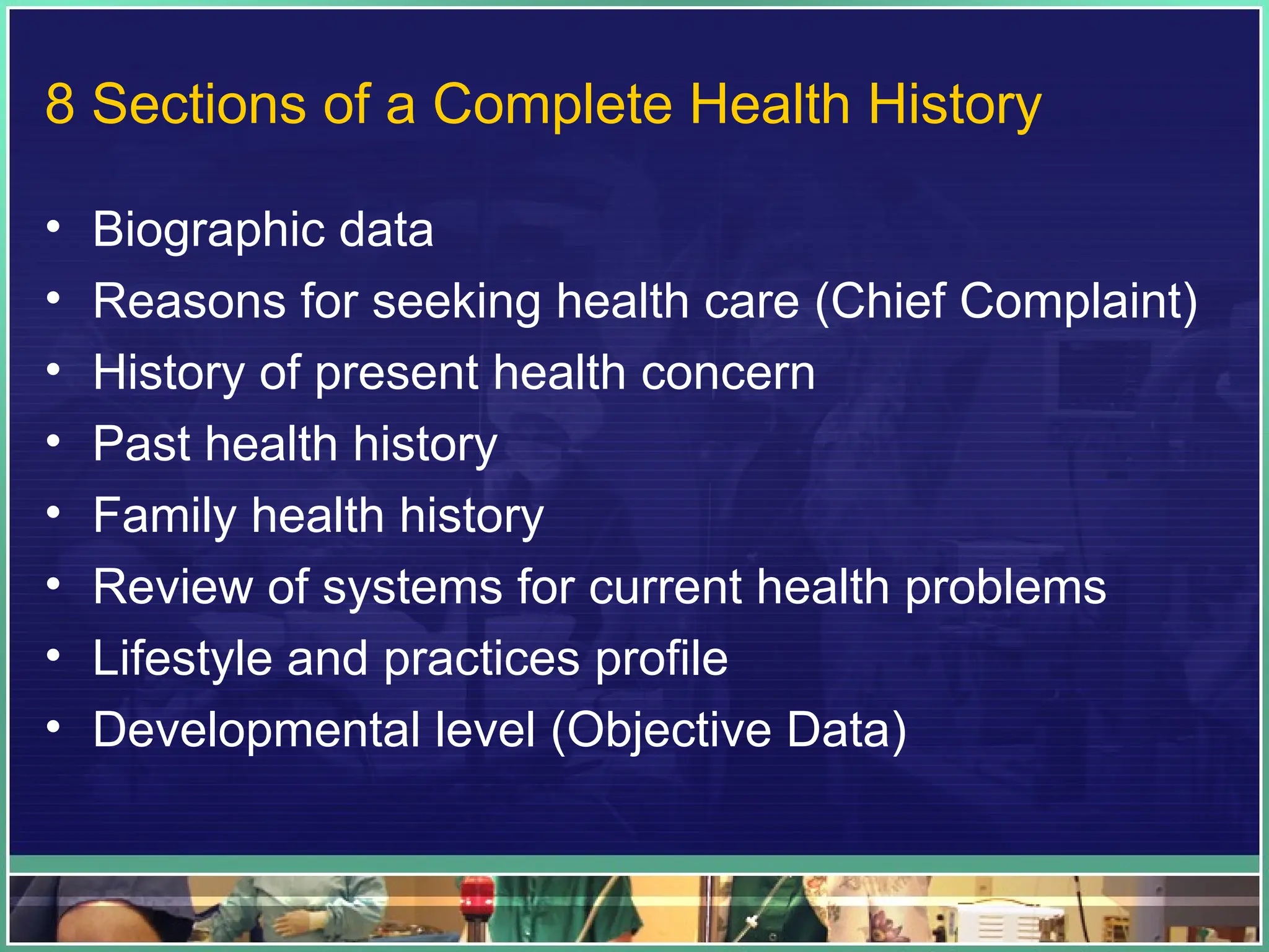 8 Sections of a Complete Health History
• Biographic data
• Reasons for seeking health care (Chief Complaint)
• History of present health concern
• Past health history
• Family health history
• Review of systems for current health problems
• Lifestyle and practices profile
• Developmental level (Objective Data)
 