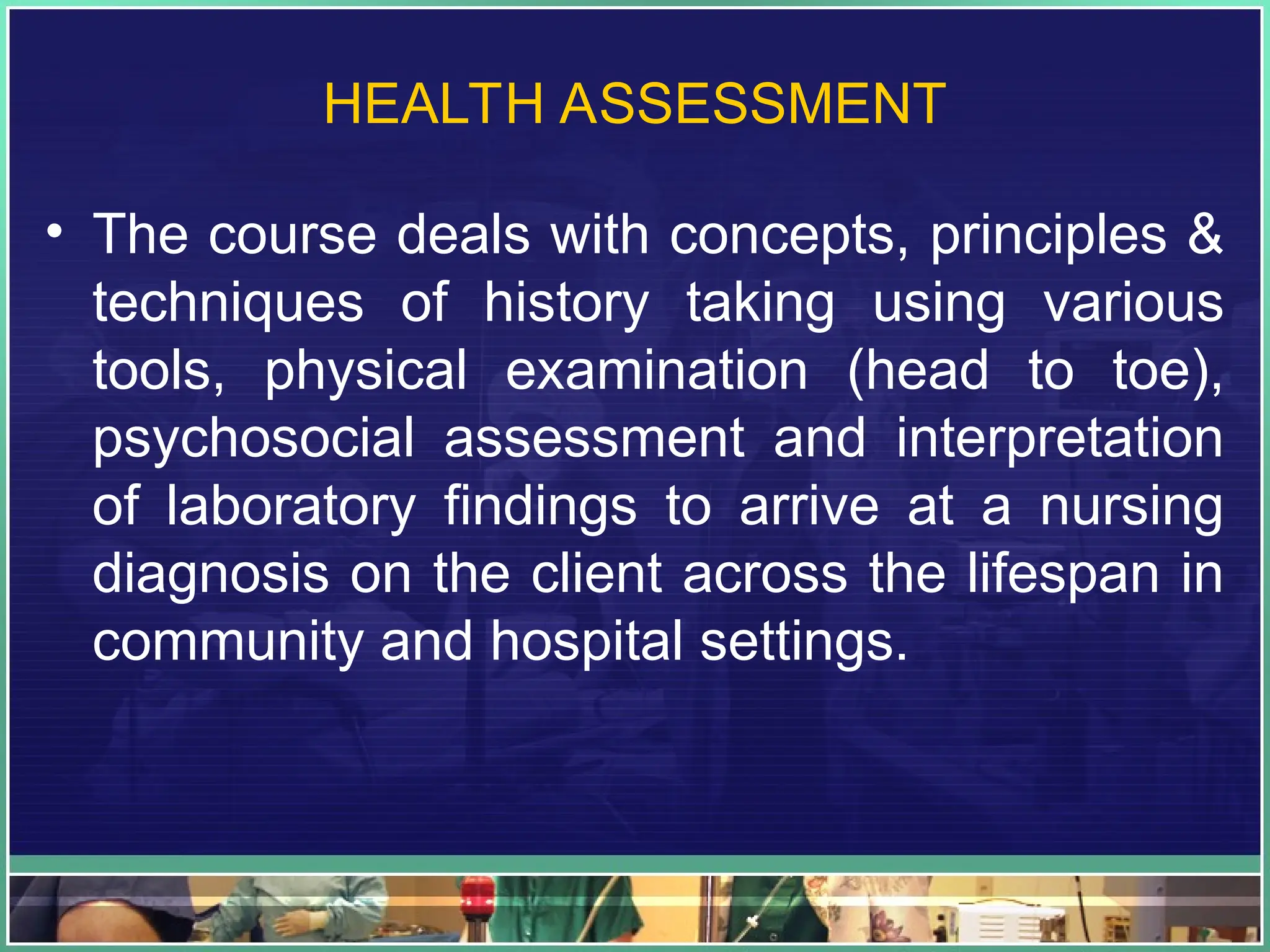 HEALTH ASSESSMENT
• The course deals with concepts, principles &
techniques of history taking using various
tools, physical examination (head to toe),
psychosocial assessment and interpretation
of laboratory findings to arrive at a nursing
diagnosis on the client across the lifespan in
community and hospital settings.
 
