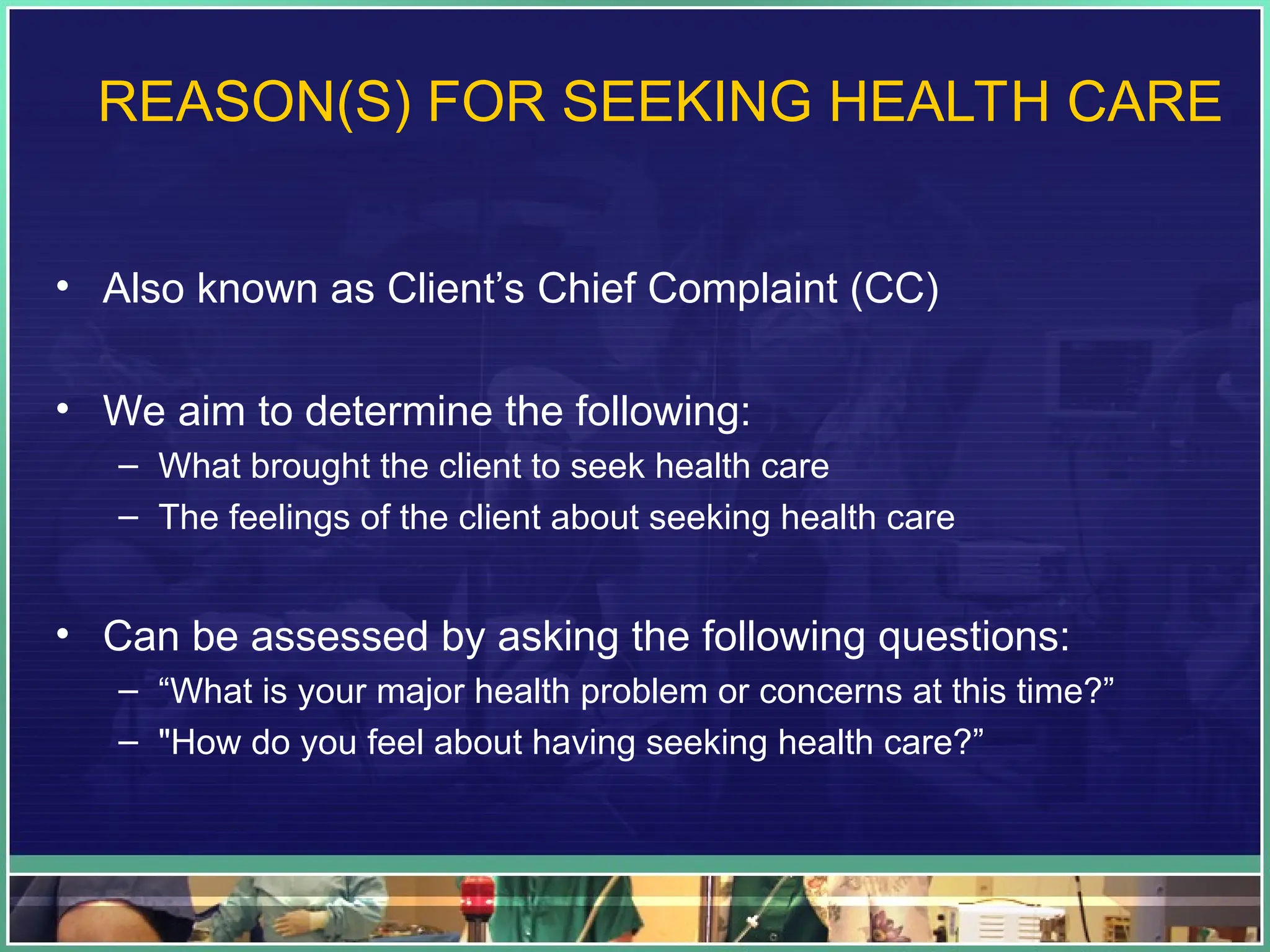 REASON(S) FOR SEEKING HEALTH CARE
• Also known as Client’s Chief Complaint (CC)
• We aim to determine the following:
– What brought the client to seek health care
– The feelings of the client about seeking health care
• Can be assessed by asking the following questions:
– “What is your major health problem or concerns at this time?”
– "How do you feel about having seeking health care?”
 