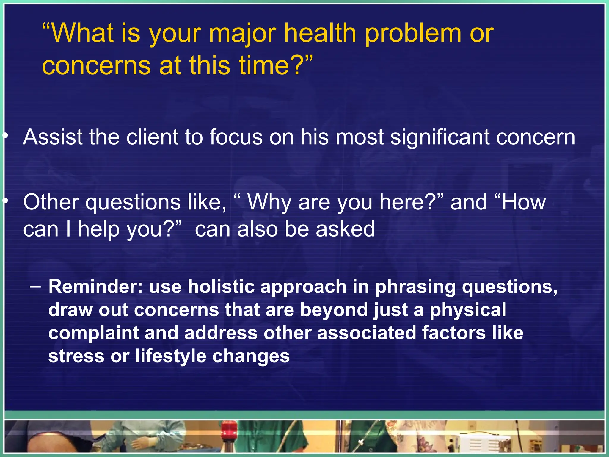 “What is your major health problem or
concerns at this time?”
• Assist the client to focus on his most significant concern
• Other questions like, “ Why are you here?” and “How
can I help you?” can also be asked
– Reminder: use holistic approach in phrasing questions,
draw out concerns that are beyond just a physical
complaint and address other associated factors like
stress or lifestyle changes
 