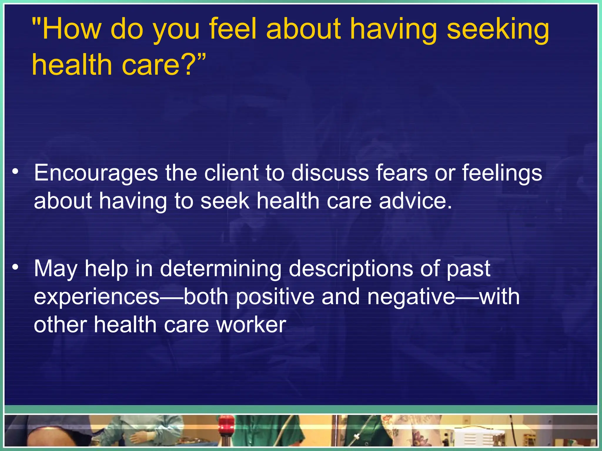 "How do you feel about having seeking
health care?”
• Encourages the client to discuss fears or feelings
about having to seek health care advice.
• May help in determining descriptions of past
experiences—both positive and negative—with
other health care worker
 