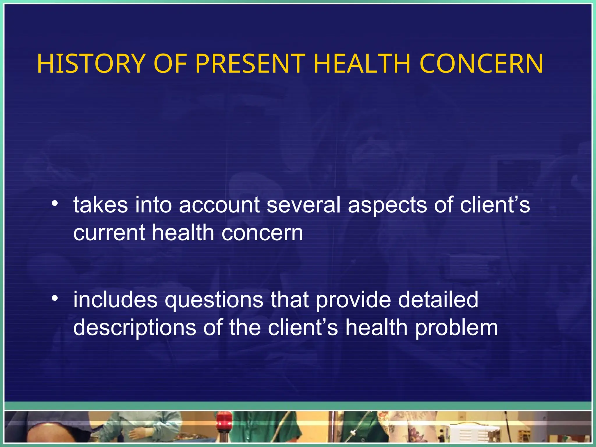 HISTORY OF PRESENT HEALTH CONCERN
• takes into account several aspects of client’s
current health concern
• includes questions that provide detailed
descriptions of the client’s health problem
 