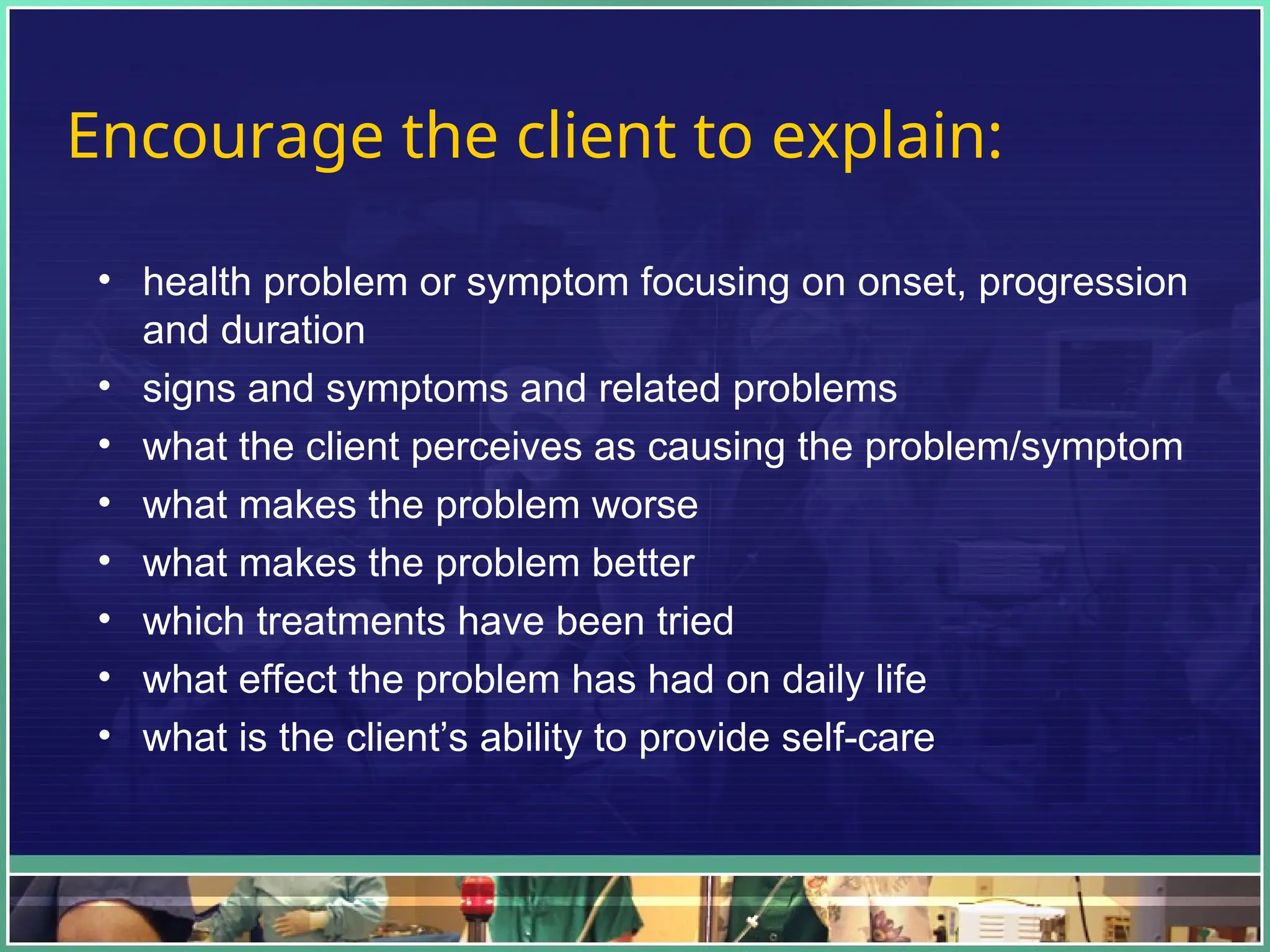 Encourage the client to explain:
• health problem or symptom focusing on onset, progression
and duration
• signs and symptoms and related problems
• what the client perceives as causing the problem/symptom
• what makes the problem worse
• what makes the problem better
• which treatments have been tried
• what effect the problem has had on daily life
• what is the client’s ability to provide self-care
 
