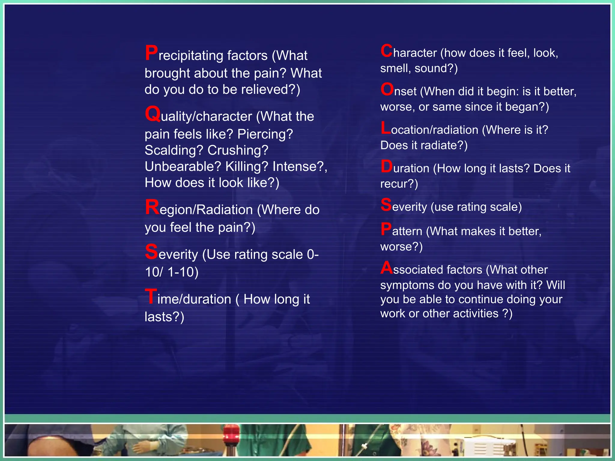 Precipitating factors (What
brought about the pain? What
do you do to be relieved?)
Quality/character (What the
pain feels like? Piercing?
Scalding? Crushing?
Unbearable? Killing? Intense?,
How does it look like?)
Region/Radiation (Where do
you feel the pain?)
Severity (Use rating scale 0-
10/ 1-10)
Time/duration ( How long it
lasts?)
Character (how does it feel, look,
smell, sound?)
Onset (When did it begin: is it better,
worse, or same since it began?)
Location/radiation (Where is it?
Does it radiate?)
Duration (How long it lasts? Does it
recur?)
Severity (use rating scale)
Pattern (What makes it better,
worse?)
Associated factors (What other
symptoms do you have with it? Will
you be able to continue doing your
work or other activities ?)
 