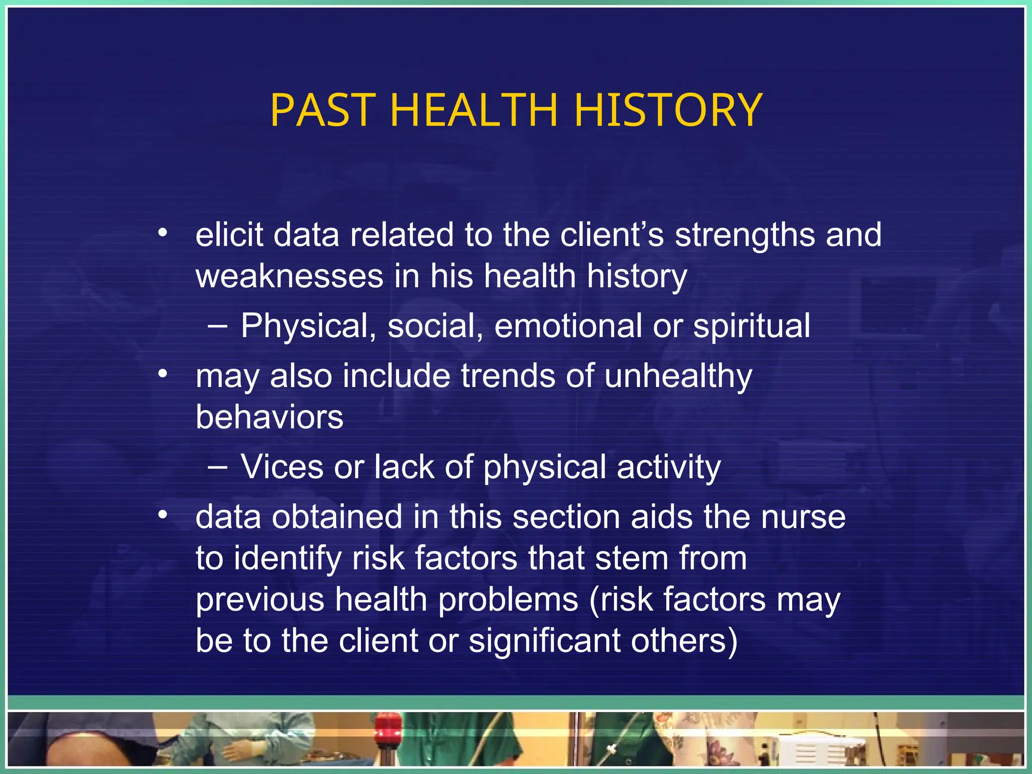 PAST HEALTH HISTORY
• elicit data related to the client’s strengths and
weaknesses in his health history
– Physical, social, emotional or spiritual
• may also include trends of unhealthy
behaviors
– Vices or lack of physical activity
• data obtained in this section aids the nurse
to identify risk factors that stem from
previous health problems (risk factors may
be to the client or significant others)
 