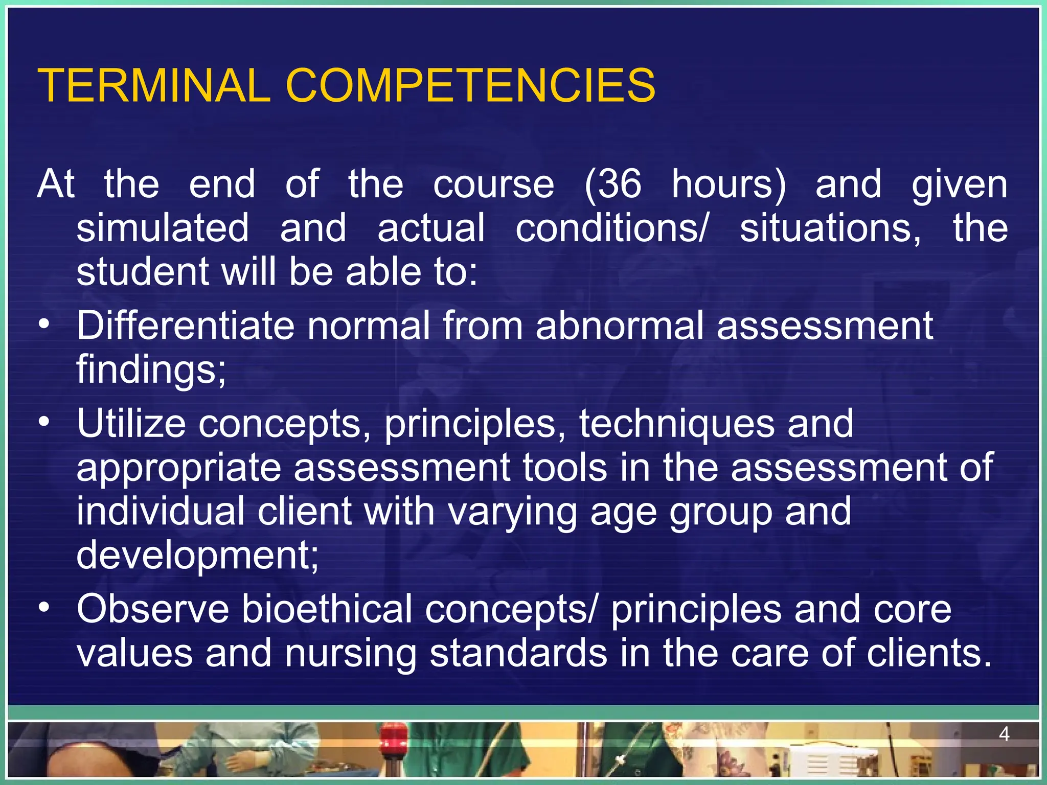 4
TERMINAL COMPETENCIES
At the end of the course (36 hours) and given
simulated and actual conditions/ situations, the
student will be able to:
• Differentiate normal from abnormal assessment
findings;
• Utilize concepts, principles, techniques and
appropriate assessment tools in the assessment of
individual client with varying age group and
development;
• Observe bioethical concepts/ principles and core
values and nursing standards in the care of clients.
 