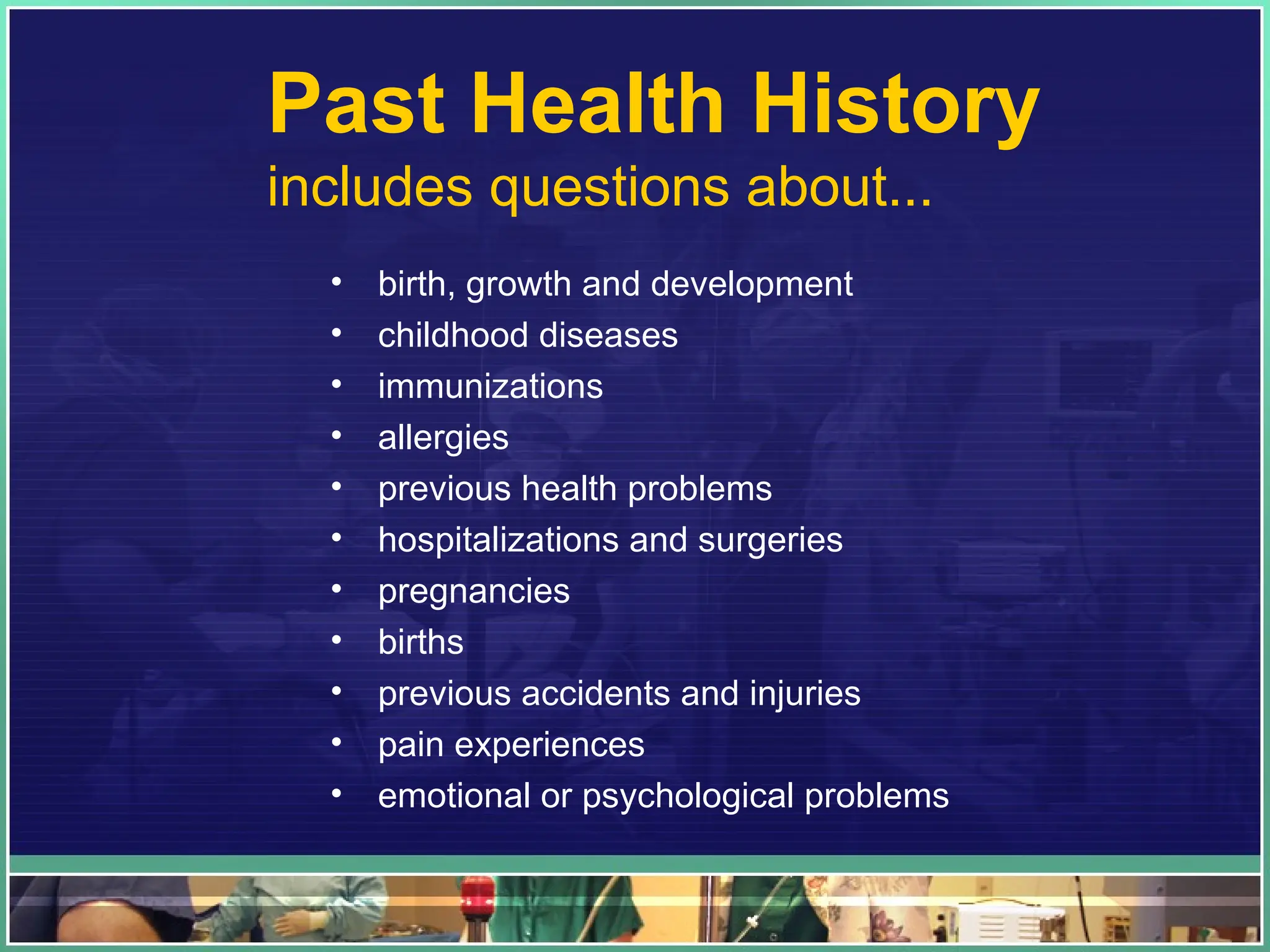 Past Health History
includes questions about...
• birth, growth and development
• childhood diseases
• immunizations
• allergies
• previous health problems
• hospitalizations and surgeries
• pregnancies
• births
• previous accidents and injuries
• pain experiences
• emotional or psychological problems
 